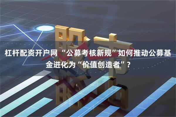 杠杆配资开户网 “公募考核新规”如何推动公募基金进化为“价值创造者”？