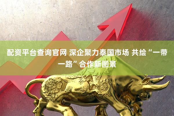 配资平台查询官网 深企聚力泰国市场 共绘“一带一路”合作新图景