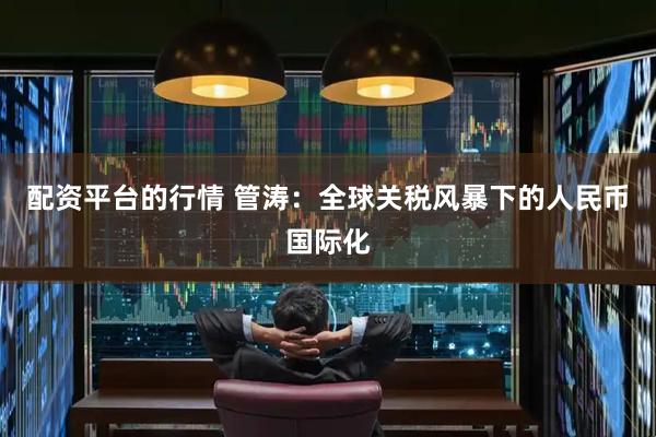配资平台的行情 管涛：全球关税风暴下的人民币国际化