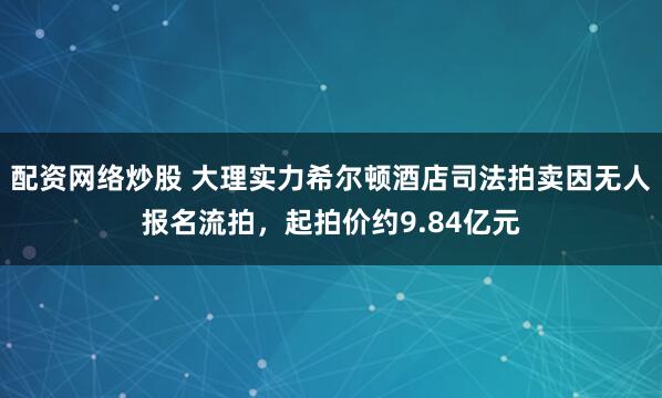 配资网络炒股 大理实力希尔顿酒店司法拍卖因无人报名流拍，起拍价约9.84亿元