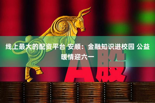 线上最大的配资平台 安顺：金融知识进校园 公益暖情迎六一