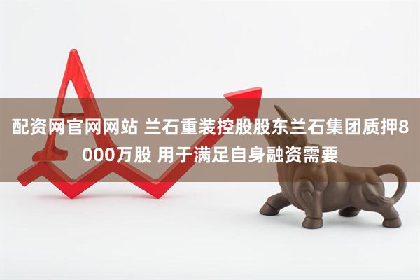 配资网官网网站 兰石重装控股股东兰石集团质押8000万股 用于满足自身融资需要