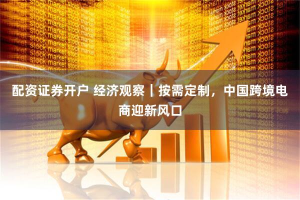 配资证券开户 经济观察｜按需定制，中国跨境电商迎新风口