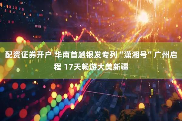 配资证券开户 华南首趟银发专列“潇湘号”广州启程 17天畅游大美新疆
