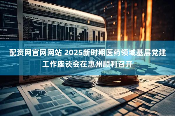 配资网官网网站 2025新时期医药领域基层党建工作座谈会在惠州顺利召开