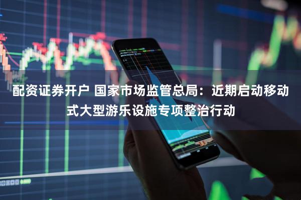 配资证券开户 国家市场监管总局：近期启动移动式大型游乐设施专项整治行动