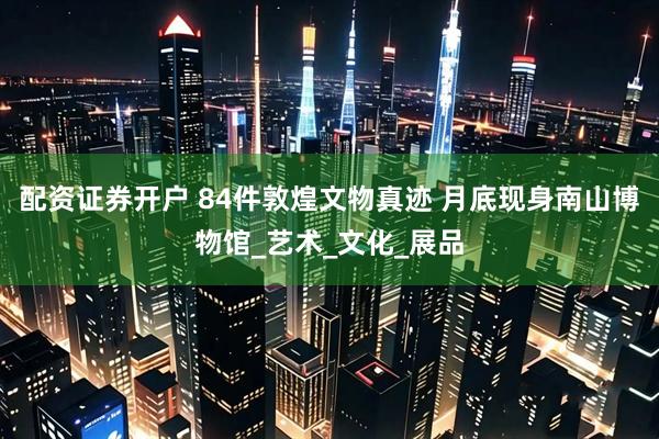配资证券开户 84件敦煌文物真迹 月底现身南山博物馆_艺术_文化_展品