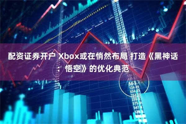 配资证券开户 Xbox或在悄然布局 打造《黑神话：悟空》的优化典范