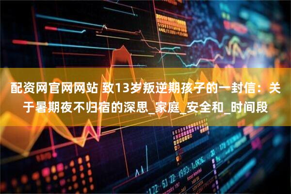 配资网官网网站 致13岁叛逆期孩子的一封信：关于暑期夜不归宿的深思_家庭_安全和_时间段