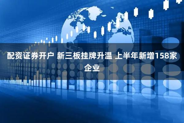 配资证券开户 新三板挂牌升温 上半年新增158家企业