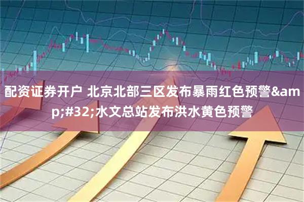 配资证券开户 北京北部三区发布暴雨红色预警&#32;水文总站发布洪水黄色预警