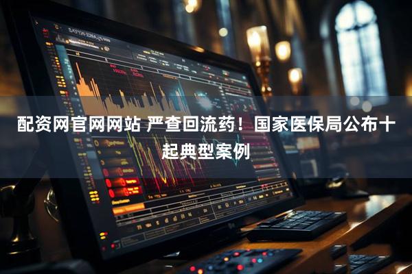 配资网官网网站 严查回流药！国家医保局公布十起典型案例