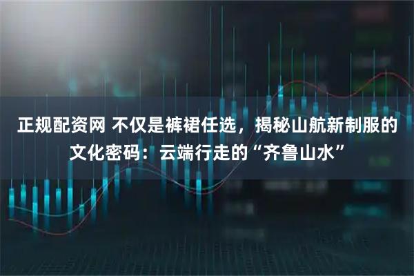 正规配资网 不仅是裤裙任选，揭秘山航新制服的文化密码：云端行走的“齐鲁山水”