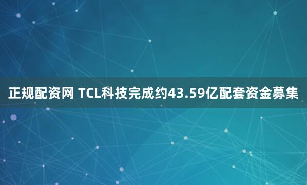 正规配资网 TCL科技完成约43.59亿配套资金募集