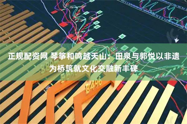 正规配资网 琴筝和鸣越天山：田泉与郭悦以非遗为桥筑就文化交融新丰碑