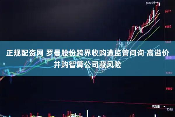 正规配资网 罗曼股份跨界收购遭监管问询 高溢价并购智算公司藏风险
