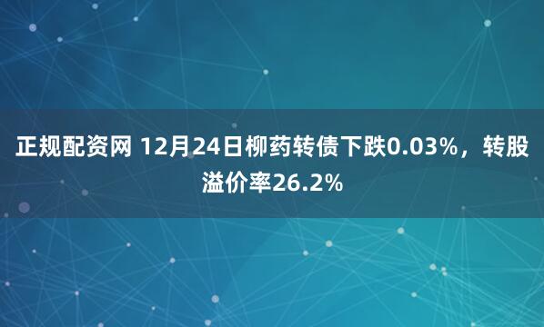 正规配资网 12月24日柳药转债下跌0.03%，转股溢价率26.2%