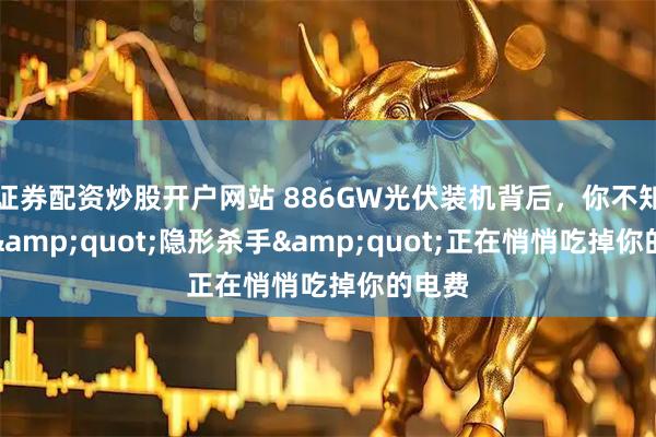 证券配资炒股开户网站 886GW光伏装机背后,你不知道的"隐形杀手"正在悄悄吃掉你的电费