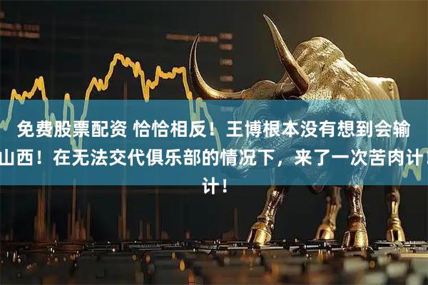 免费股票配资 恰恰相反！王博根本没有想到会输山西！在无法交代俱乐部的情况下，来了一次苦肉计！