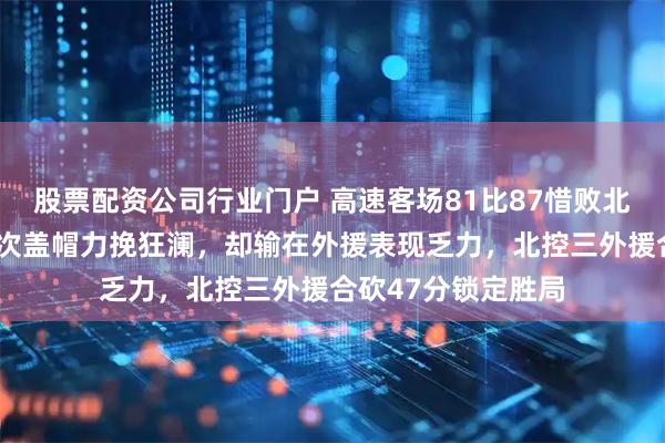 股票配资公司行业门户 高速客场81比87惜败北控，邹雨辰单场8次盖帽力挽狂澜，却输在外援表现乏力，北控三外援合砍47分锁定胜局